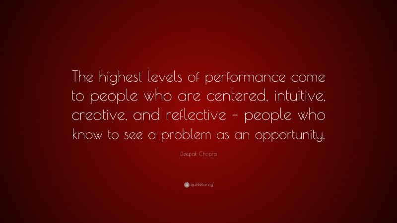 Deepak Chopra Quote: “The highest levels of performance come to people who are centered, intuitive, creative, and reflective – people who know to see a problem as an opportunity.”