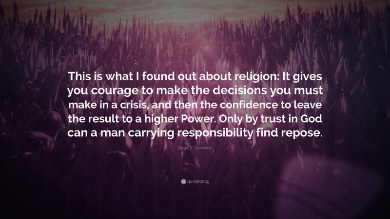 Dwight D. Eisenhower Quote: “This is what I found out about religion: It gives you courage to make the decisions you must make in a crisis, and then the confidence to leave the result to a higher Power. Only by trust in God can a man carrying responsibility find repose.”