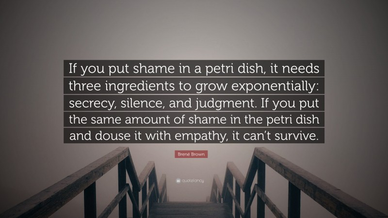 Brené Brown Quote: “If you put shame in a petri dish, it needs three ingredients to grow exponentially: secrecy, silence, and judgment. If you put the same amount of shame in the petri dish and douse it with empathy, it can’t survive.”
