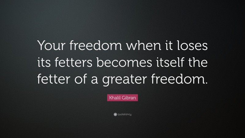Khalil Gibran Quote: “Your freedom when it loses its fetters becomes itself the fetter of a greater freedom.”