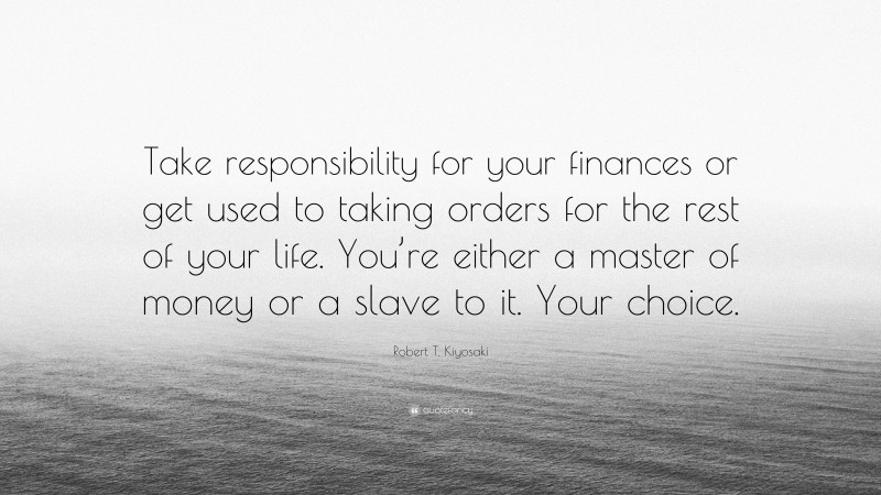 Robert T. Kiyosaki Quote: “Take responsibility for your finances or get used to taking orders for the rest of your life. You’re either a master of money or a slave to it. Your choice.”