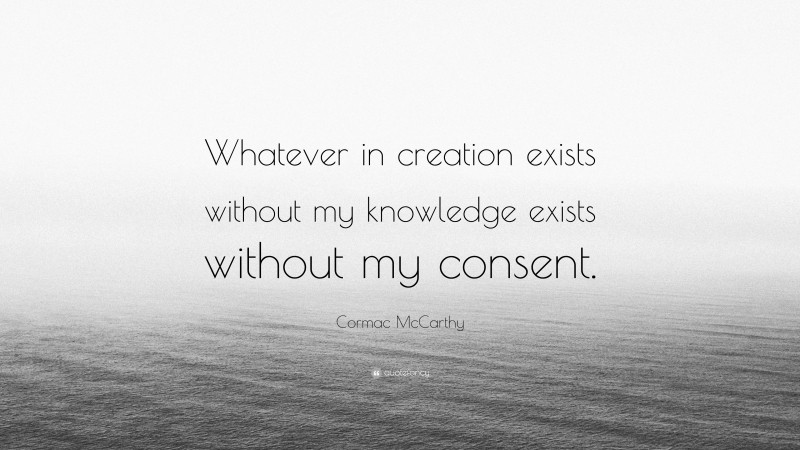 Cormac McCarthy Quote: “Whatever in creation exists without my knowledge exists without my consent.”