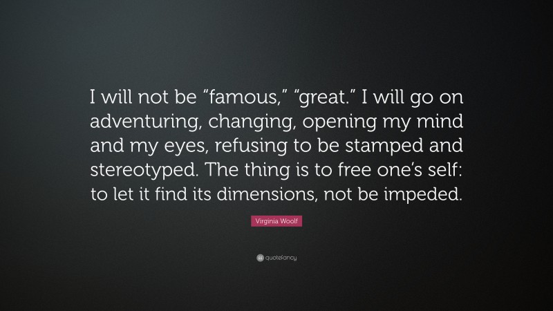 Virginia Woolf Quote: “I will not be “famous,” “great.” I will go on adventuring, changing, opening my mind and my eyes, refusing to be stamped and stereotyped. The thing is to free one’s self: to let it find its dimensions, not be impeded.”