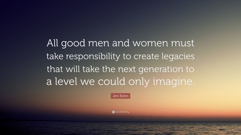 Jim Rohn Quote: “All good men and women must take responsibility to create legacies that will take the next generation to a level we could only imagine.”