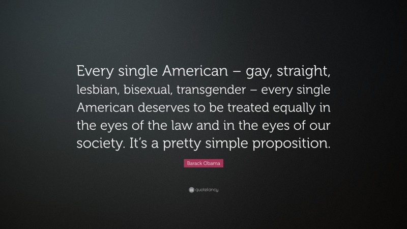 Barack Obama Quote: “Every single American – gay, straight, lesbian, bisexual, transgender – every single American deserves to be treated equally in the eyes of the law and in the eyes of our society. It’s a pretty simple proposition.”