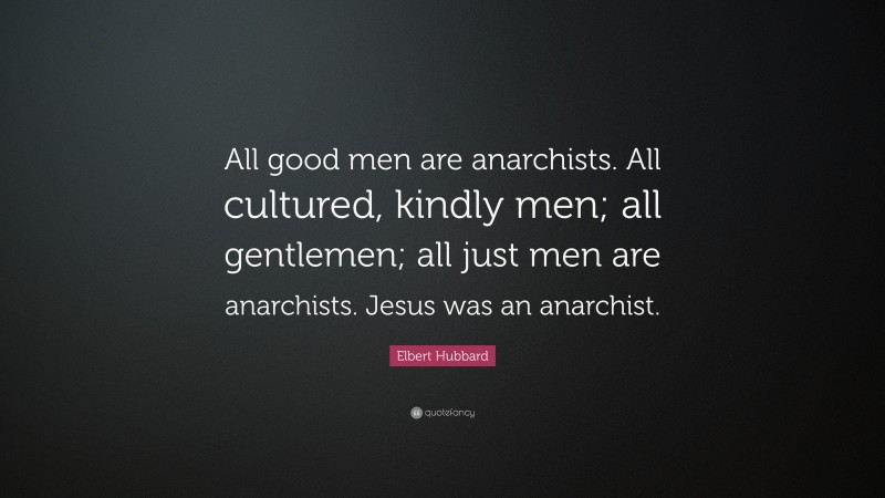Elbert Hubbard Quote: “All good men are anarchists. All cultured, kindly men; all gentlemen; all just men are anarchists. Jesus was an anarchist.”