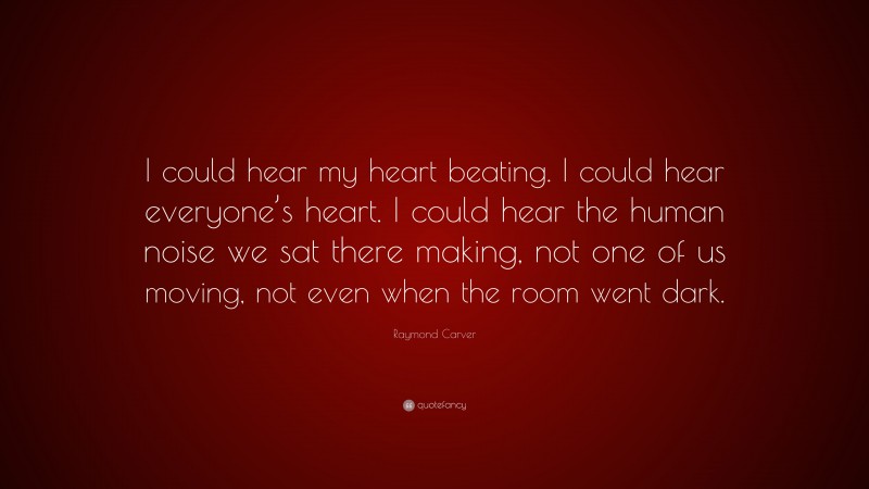 Raymond Carver Quote: “I could hear my heart beating. I could hear everyone’s heart. I could hear the human noise we sat there making, not one of us moving, not even when the room went dark.”