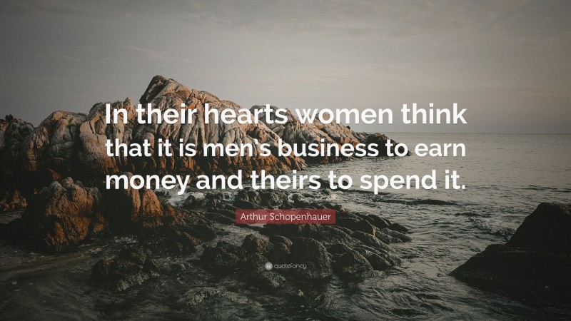 Arthur Schopenhauer Quote: “In their hearts women think that it is men’s business to earn money and theirs to spend it.”