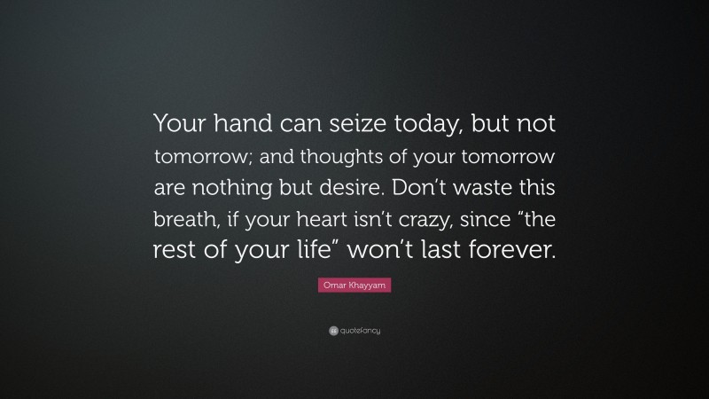 Omar Khayyam Quote: “Your hand can seize today, but not tomorrow; and thoughts of your tomorrow are nothing but desire. Don’t waste this breath, if your heart isn’t crazy, since “the rest of your life” won’t last forever.”