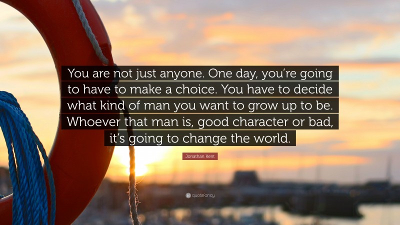 Jonathan Kent Quote: “You are not just anyone. One day, you’re going to have to make a choice. You have to decide what kind of man you want to grow up to be. Whoever that man is, good character or bad, it’s going to change the world.”