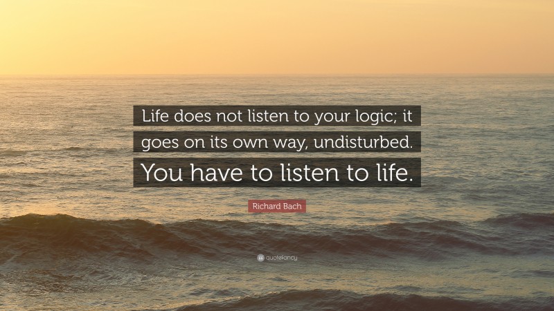 Richard Bach Quote: “Life does not listen to your logic; it goes on its own way, undisturbed. You have to listen to life.”