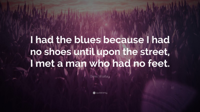 Denis Waitley Quote: “I had the blues because I had no shoes until upon the street, I met a man who had no feet.”