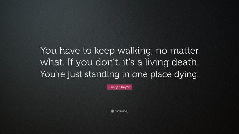 Cheryl Strayed Quote: “You have to keep walking, no matter what. If you don’t, it’s a living death. You’re just standing in one place dying.”