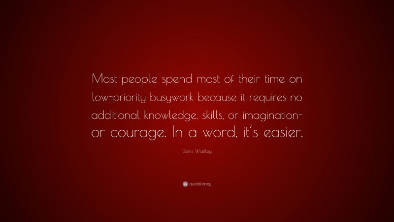 Denis Waitley Quote: “Most people spend most of their time on low-priority busywork because it requires no additional knowledge, skills, or imagination-or courage. In a word, it’s easier.”