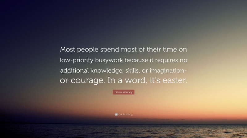 Denis Waitley Quote: “Most people spend most of their time on low-priority busywork because it requires no additional knowledge, skills, or imagination-or courage. In a word, it’s easier.”