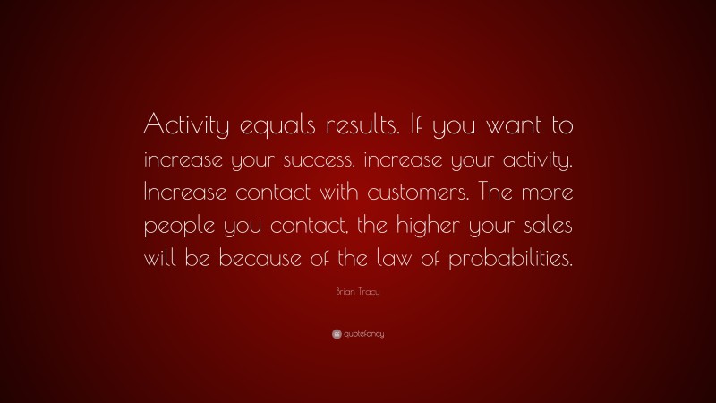 Brian Tracy Quote: “Activity equals results. If you want to increase your success, increase your activity. Increase contact with customers. The more people you contact, the higher your sales will be because of the law of probabilities.”