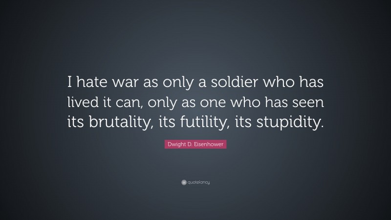 Dwight D. Eisenhower Quote: “I hate war as only a soldier who has lived it can, only as one who has seen its brutality, its futility, its stupidity.”