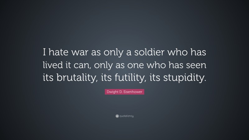 Dwight D. Eisenhower Quote: “I hate war as only a soldier who has lived it can, only as one who has seen its brutality, its futility, its stupidity.”