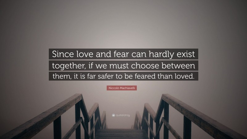 Niccolò Machiavelli Quote: “Since love and fear can hardly exist together, if we must choose between them, it is far safer to be feared than loved.”