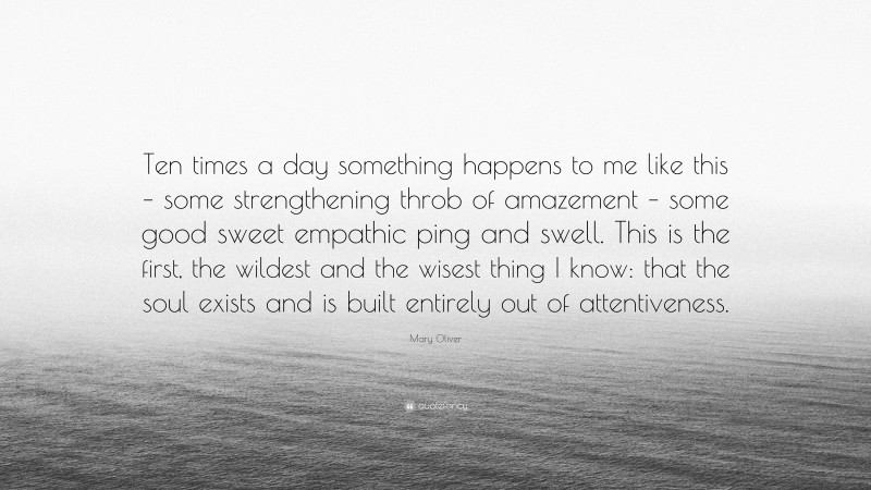 Mary Oliver Quote: “Ten times a day something happens to me like this – some strengthening throb of amazement – some good sweet empathic ping and swell. This is the first, the wildest and the wisest thing I know: that the soul exists and is built entirely out of attentiveness.”
