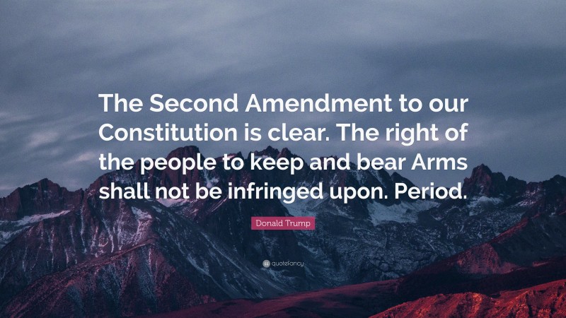 Donald Trump Quote: “The Second Amendment to our Constitution is clear. The right of the people to keep and bear Arms shall not be infringed upon. Period.”