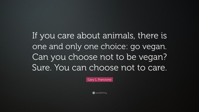 Gary L. Francione Quote: “If you care about animals, there is one and only one choice: go vegan. Can you choose not to be vegan? Sure. You can choose not to care.”