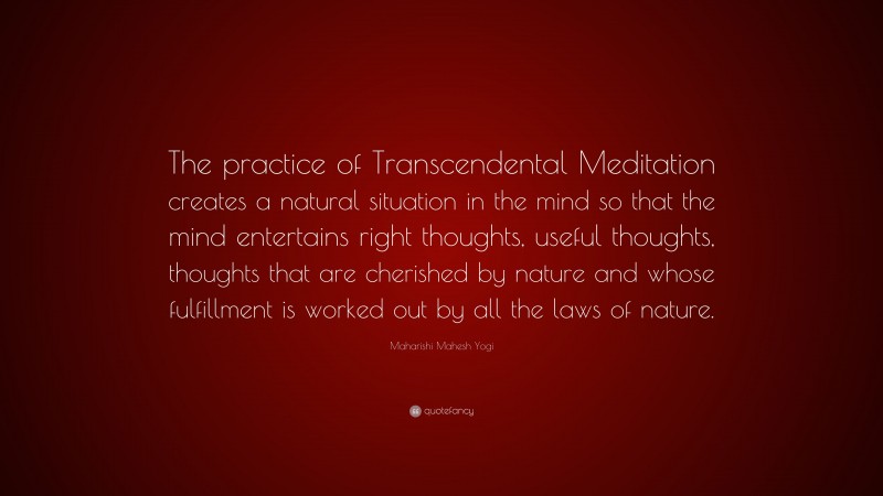Maharishi Mahesh Yogi Quote: “The practice of Transcendental Meditation creates a natural situation in the mind so that the mind entertains right thoughts, useful thoughts, thoughts that are cherished by nature and whose fulfillment is worked out by all the laws of nature.”