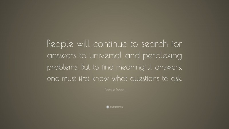 Jacque Fresco Quote: “People will continue to search for answers to universal and perplexing problems. But to find meaningful answers, one must first know what questions to ask.”