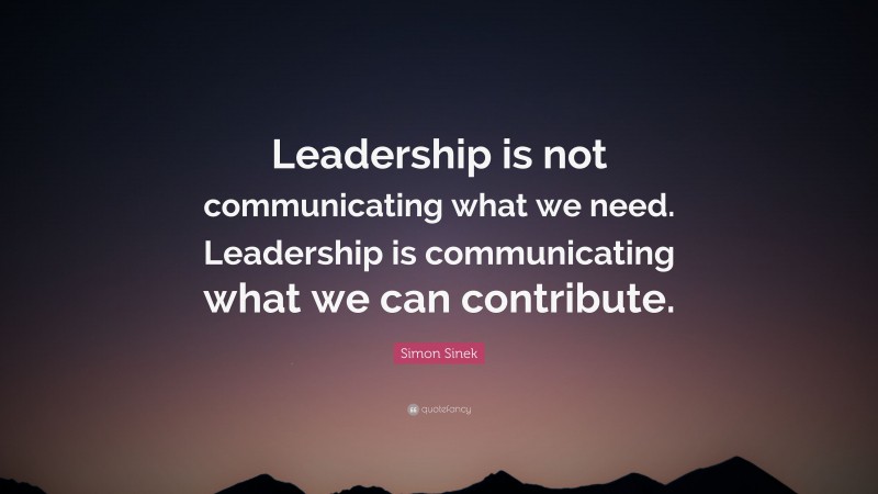 Simon Sinek Quote: “Leadership is not communicating what we need. Leadership is communicating what we can contribute.”
