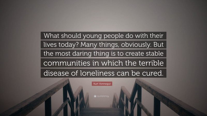 Kurt Vonnegut Quote: “What should young people do with their lives today? Many things, obviously. But the most daring thing is to create stable communities in which the terrible disease of loneliness can be cured.”