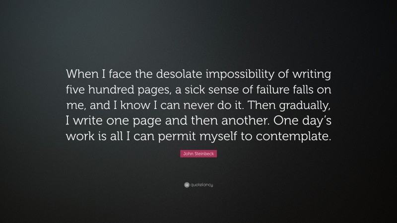 John Steinbeck Quote: “When I face the desolate impossibility of writing five hundred pages, a sick sense of failure falls on me, and I know I can never do it. Then gradually, I write one page and then another. One day’s work is all I can permit myself to contemplate.”