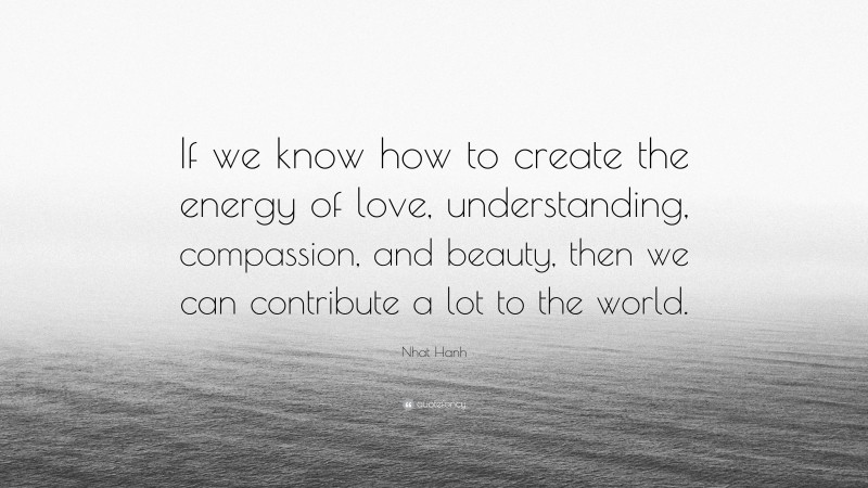 Nhat Hanh Quote: “If we know how to create the energy of love, understanding, compassion, and beauty, then we can contribute a lot to the world.”