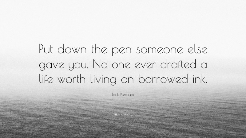 Jack Kerouac Quote: “Put down the pen someone else gave you. No one ever drafted a life worth living on borrowed ink.”