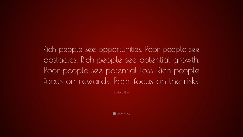 T. Harv Eker Quote: “Rich people see opportunities. Poor people see obstacles. Rich people see potential growth. Poor people see potential loss. Rich people focus on rewards. Poor focus on the risks.”