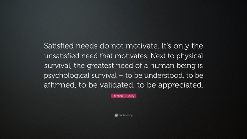 Stephen R. Covey Quote: “Satisfied needs do not motivate. It’s only the unsatisfied need that motivates. Next to physical survival, the greatest need of a human being is psychological survival – to be understood, to be affirmed, to be validated, to be appreciated.”