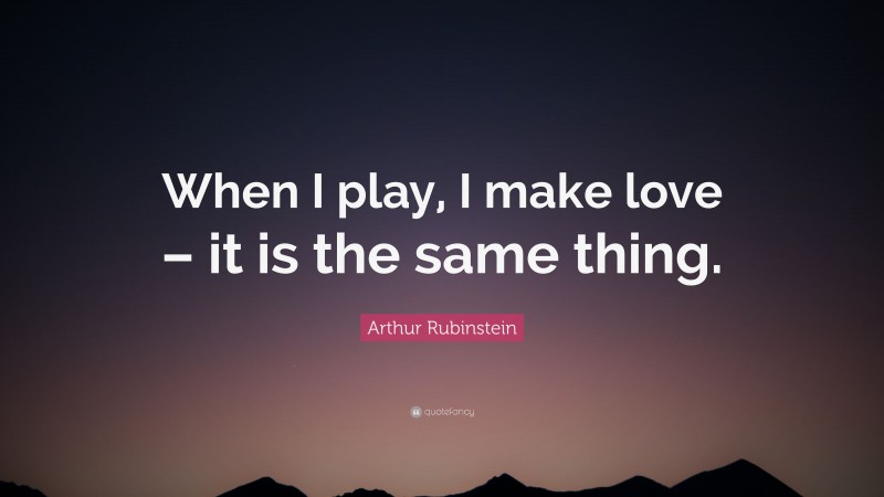 Arthur Rubinstein Quote: “When I play, I make love – it is the same thing.”