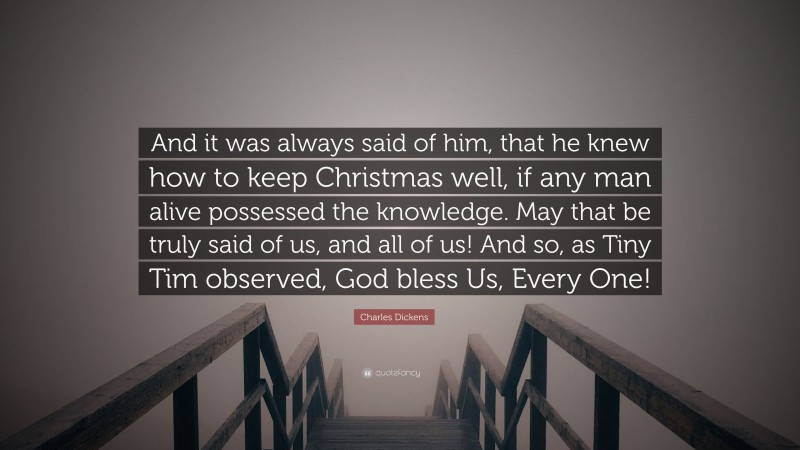 Charles Dickens Quote: “And it was always said of him, that he knew how to keep Christmas well, if any man alive possessed the knowledge. May that be truly said of us, and all of us! And so, as Tiny Tim observed, God bless Us, Every One!”