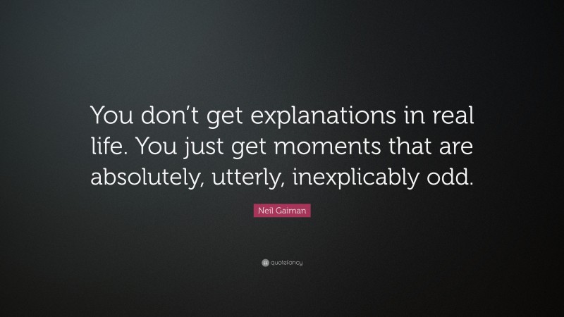 Neil Gaiman Quote: “You don’t get explanations in real life. You just get moments that are absolutely, utterly, inexplicably odd.”