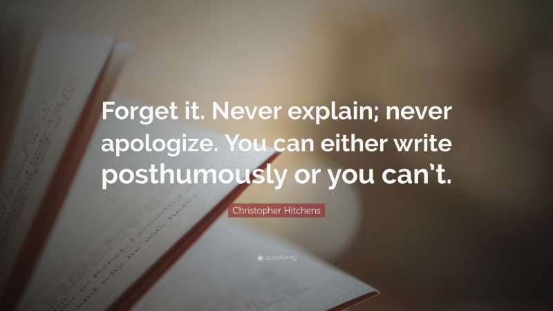 Christopher Hitchens Quote: “Forget it. Never explain; never apologize. You can either write posthumously or you can’t.”
