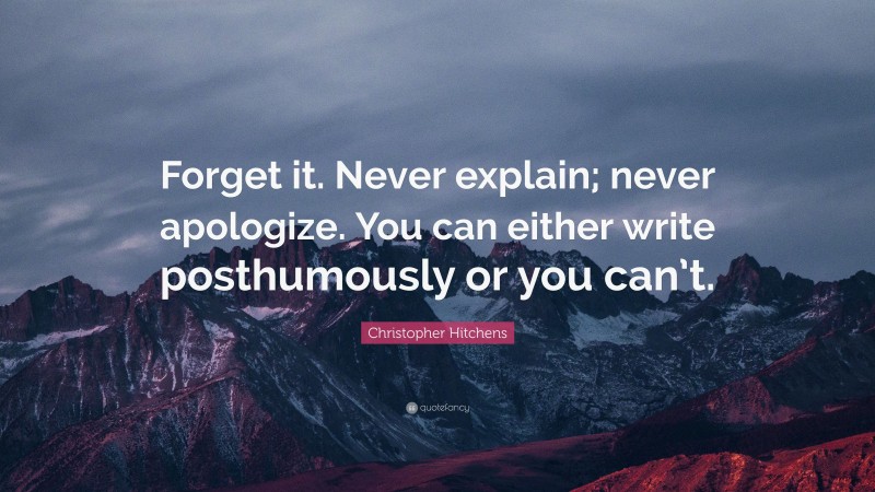 Christopher Hitchens Quote: “Forget it. Never explain; never apologize. You can either write posthumously or you can’t.”