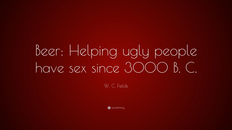 W. C. Fields Quote: “Beer: Helping ugly people have sex since 3000 B. C.”