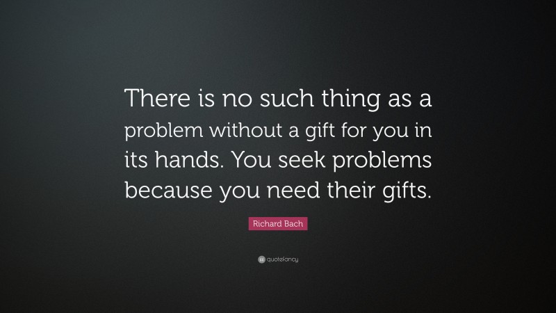 Richard Bach Quote: “There is no such thing as a problem without a gift for you in its hands. You seek problems because you need their gifts.”