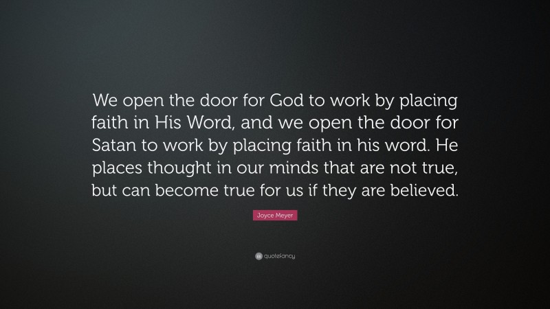 Joyce Meyer Quote: “We open the door for God to work by placing faith in His Word, and we open the door for Satan to work by placing faith in his word. He places thought in our minds that are not true, but can become true for us if they are believed.”