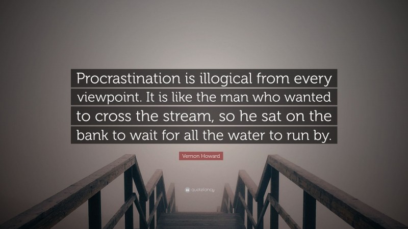 Vernon Howard Quote: “Procrastination is illogical from every viewpoint. It is like the man who wanted to cross the stream, so he sat on the bank to wait for all the water to run by.”