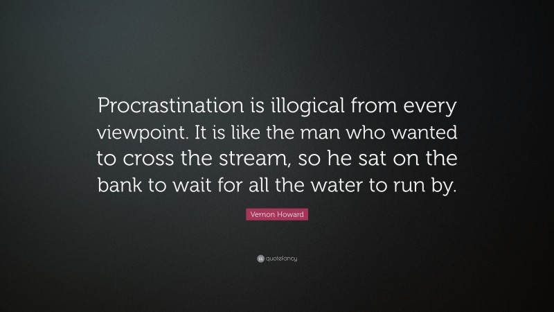 Vernon Howard Quote: “Procrastination is illogical from every viewpoint. It is like the man who wanted to cross the stream, so he sat on the bank to wait for all the water to run by.”
