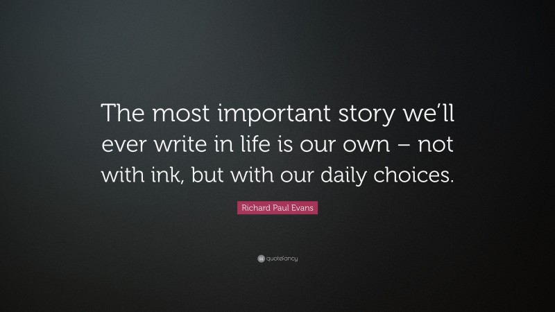 Richard Paul Evans Quote: “The most important story we’ll ever write in life is our own – not with ink, but with our daily choices.”