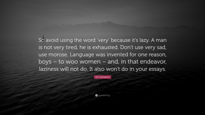 N.H. Kleinbaum Quote: “So avoid using the word ‘very’ because it’s lazy. A man is not very tired, he is exhausted. Don’t use very sad, use morose. Language was invented for one reason, boys – to woo women – and, in that endeavor, laziness will not do. It also won’t do in your essays.”