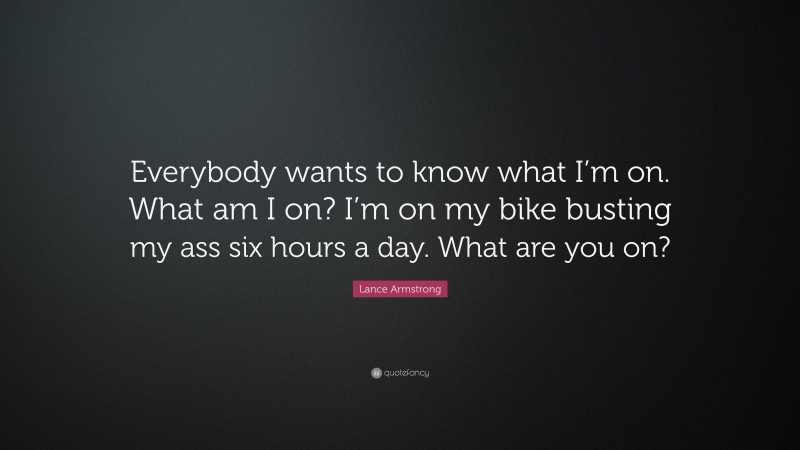 Lance Armstrong Quote: “Everybody wants to know what I’m on. What am I on? I’m on my bike busting my ass six hours a day. What are you on?”