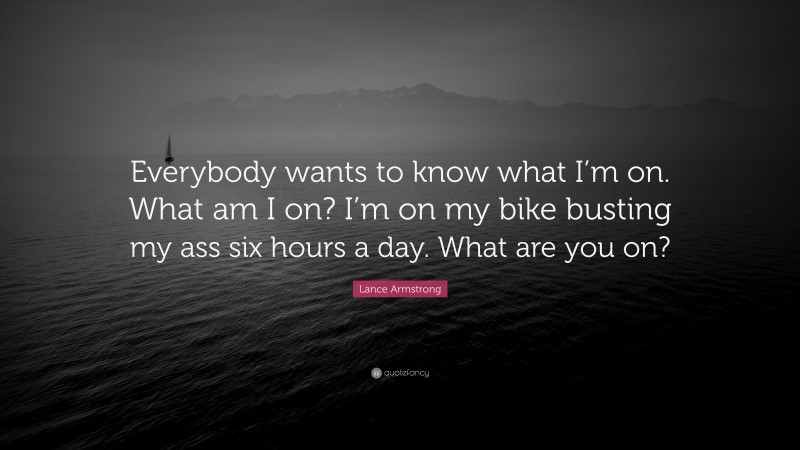 Lance Armstrong Quote: “Everybody wants to know what I’m on. What am I on? I’m on my bike busting my ass six hours a day. What are you on?”