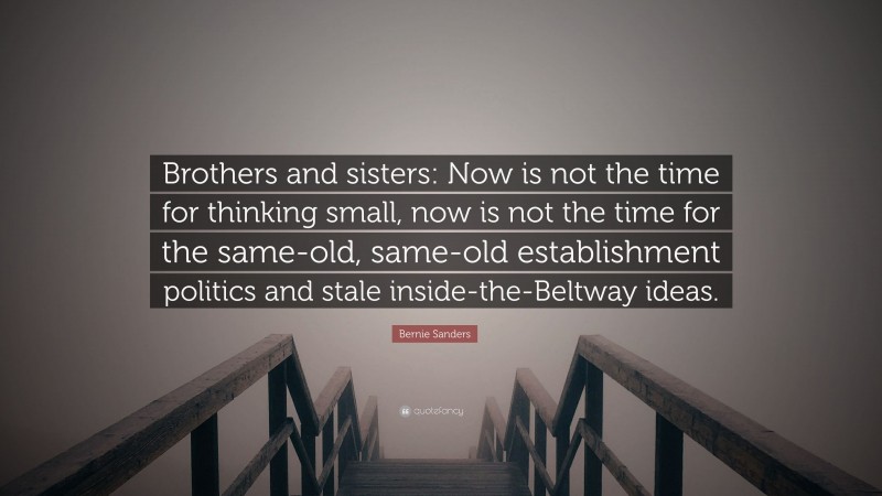Bernie Sanders Quote: “Brothers and sisters: Now is not the time for thinking small, now is not the time for the same-old, same-old establishment politics and stale inside-the-Beltway ideas.”